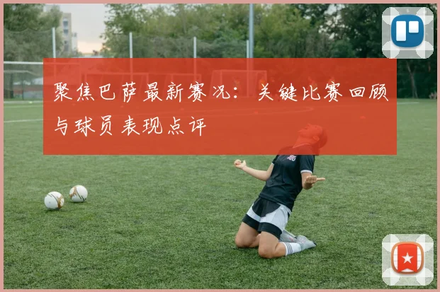 聚焦巴萨最新赛况：关键比赛回顾与球员表现点评