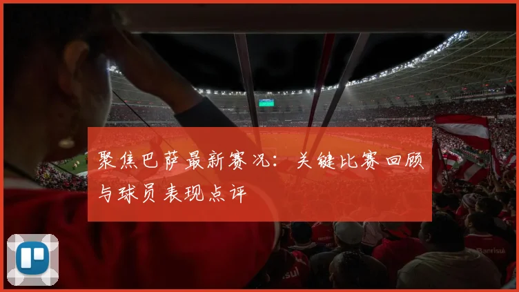聚焦巴萨最新赛况：关键比赛回顾与球员表现点评