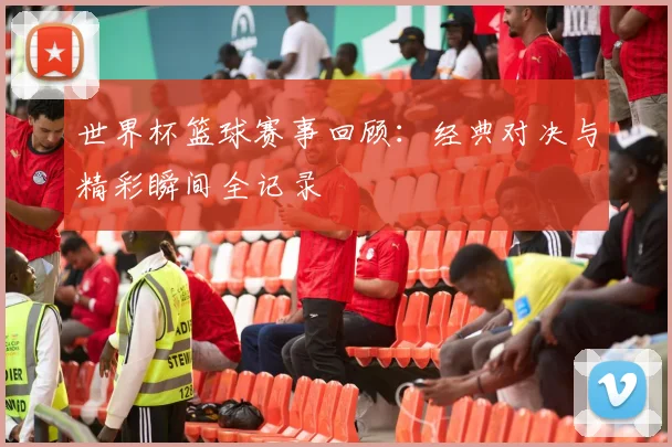世界杯篮球赛事回顾：经典对决与精彩瞬间全记录